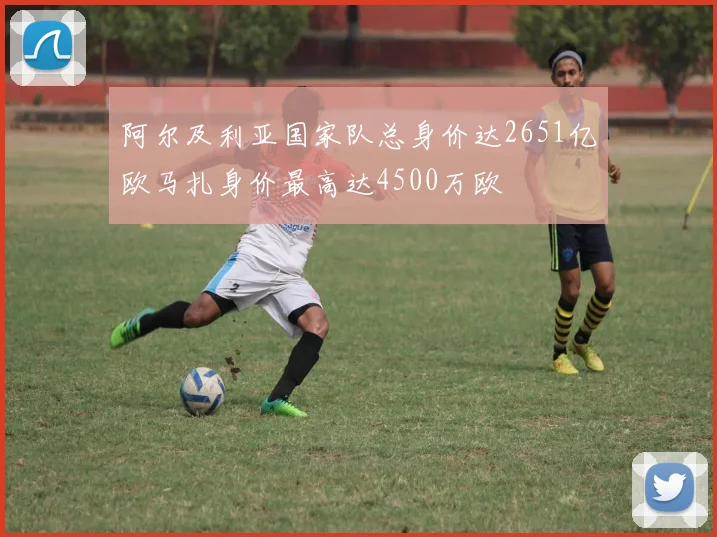 阿尔及利亚国家队总身价达2651亿欧马扎身价最高达4500万欧