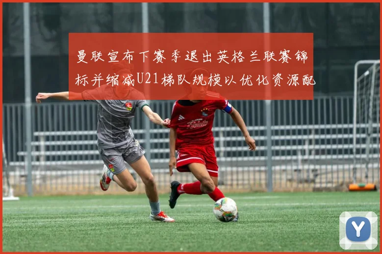 曼联宣布下赛季退出英格兰联赛锦标并缩减U21梯队规模以优化资源配置