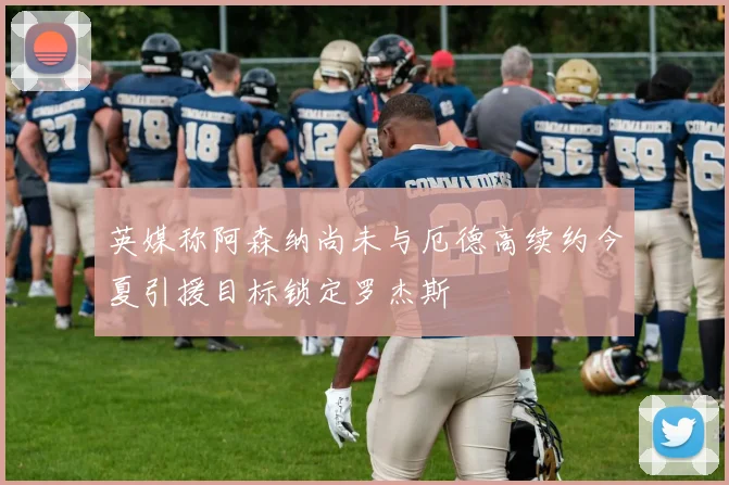 英媒称阿森纳尚未与厄德高续约今夏引援目标锁定罗杰斯