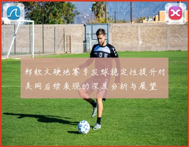 郑钦文硬地赛季发球稳定性提升对美网后续表现的深度分析与展望