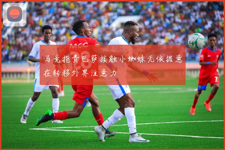 马竞指责巴萨接触小蜘蛛无依据意在转移外界注意力