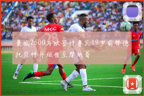 曼城2500万欧签特鲁瓦19岁前锋德托贝特并租借至摩纳哥