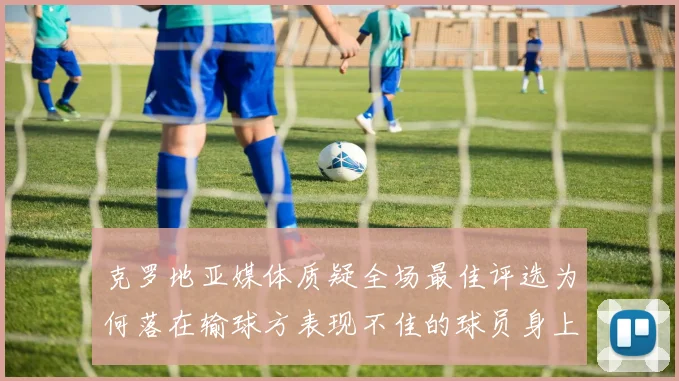 克罗地亚媒体质疑全场最佳评选为何落在输球方表现不佳的球员身上