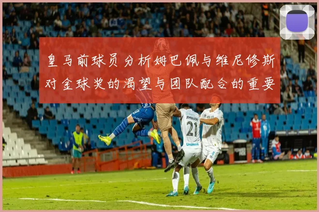 皇马前球员分析姆巴佩与维尼修斯对金球奖的渴望与团队配合的重要性