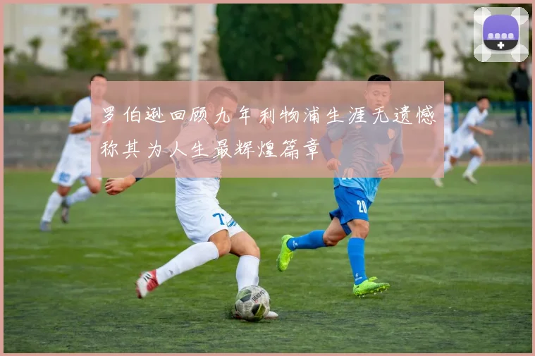 罗伯逊回顾九年利物浦生涯无遗憾称其为人生最辉煌篇章