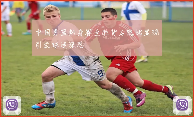 中国男篮热身赛全胜背后隐忧显现引发球迷深思