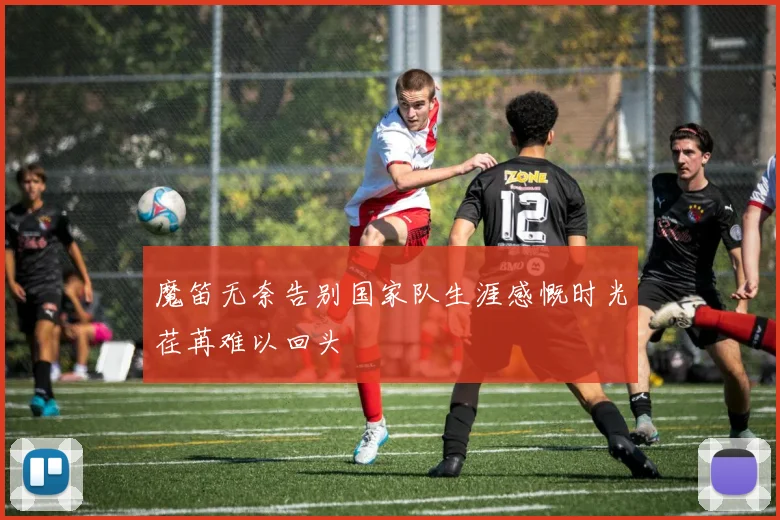 魔笛无奈告别国家队生涯感慨时光荏苒难以回头