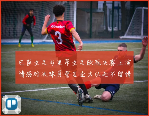 巴萨女足与里昂女足欧冠决赛上演情感对决球员誓言全力以赴不留情面