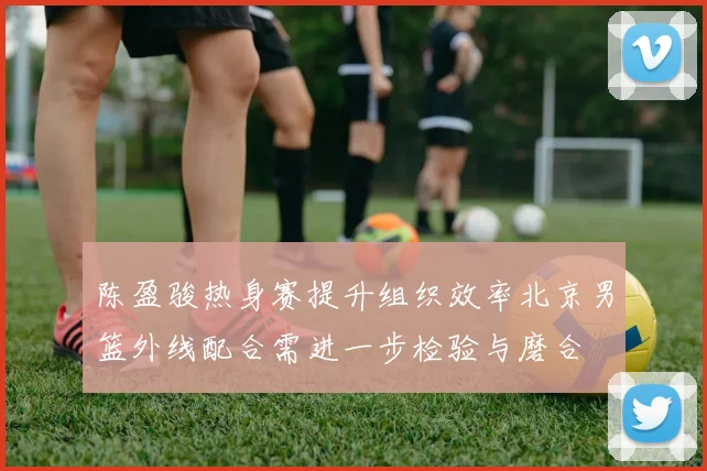 陈盈骏热身赛提升组织效率北京男篮外线配合需进一步检验与磨合