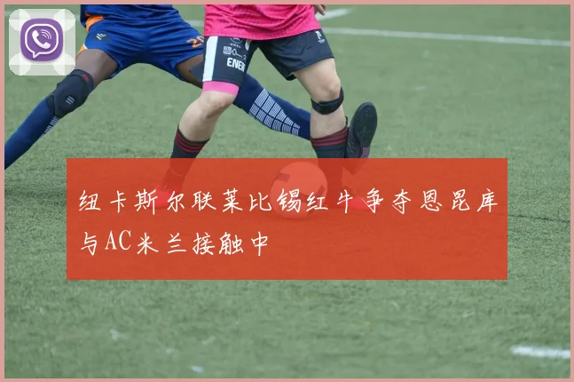 纽卡斯尔联莱比锡红牛争夺恩昆库与AC米兰接触中