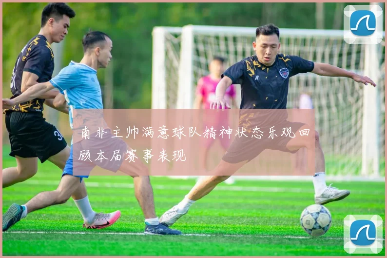 南非主帅满意球队精神状态乐观回顾本届赛事表现