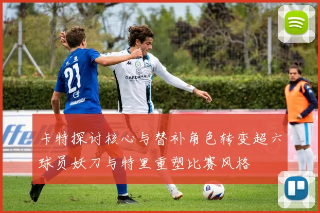 卡特探讨核心与替补角色转变超六球员妖刀与特里重塑比赛风格