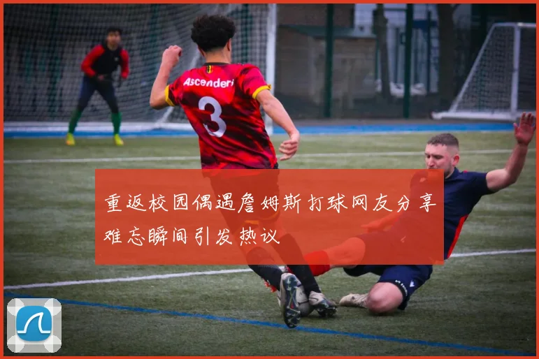 重返校园偶遇詹姆斯打球网友分享难忘瞬间引发热议