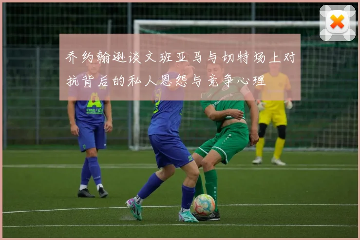 乔约翰逊谈文班亚马与切特场上对抗背后的私人恩怨与竞争心理