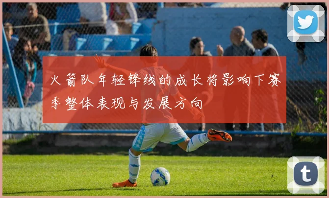 火箭队年轻锋线的成长将影响下赛季整体表现与发展方向