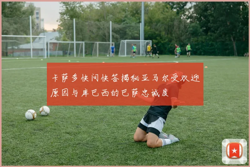 卡萨多快问快答揭秘亚马尔受欢迎原因与库巴西的巴萨忠诚度