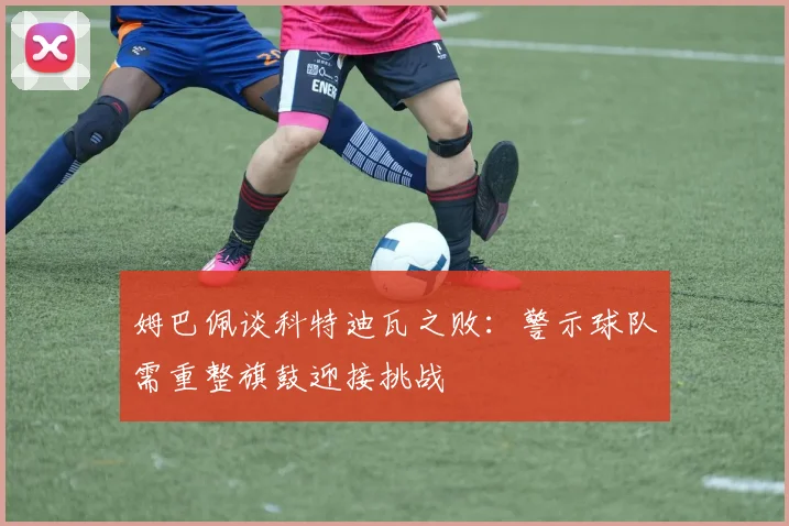 姆巴佩谈科特迪瓦之败：警示球队需重整旗鼓迎接挑战