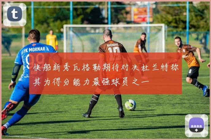 快船新秀瓦格勒期待对决杜兰特称其为得分能力最强球员之一