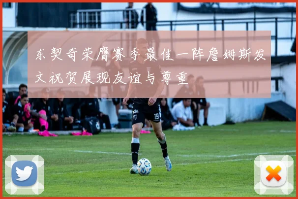 东契奇荣膺赛季最佳一阵詹姆斯发文祝贺展现友谊与尊重