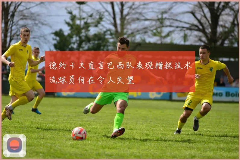 德约卡夫直言巴西队表现糟糕技术流球员何在令人失望