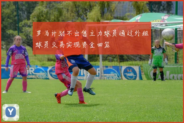 罗马计划不出售主力球员通过外租球员交易实现资金回笼
