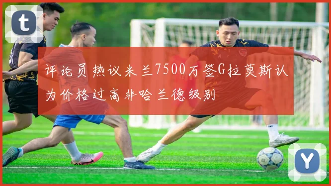 评论员热议米兰7500万签G拉莫斯认为价格过高非哈兰德级别