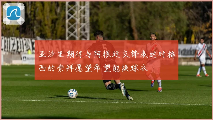 亚沙里期待与阿根廷交锋表达对梅西的崇拜愿望希望能换球衣